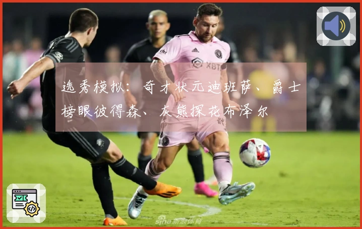 选秀模拟：奇才状元迪班萨、爵士榜眼彼得森、灰熊探花布泽尔