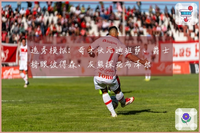 选秀模拟：奇才状元迪班萨、爵士榜眼彼得森、灰熊探花布泽尔