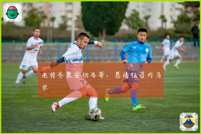 老将齐聚安切洛蒂，恳请征召内马尔